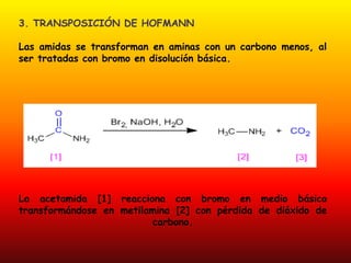 3. TRANSPOSICIÓN DE HOFMANN

Las amidas se transforman en aminas con un carbono menos, al
ser tratadas con bromo en disolución básica.




La acetamida [1] reacciona con bromo en medio básico
transformándose en metilamina [2] con pérdida de dióxido de
                         carbono.
 