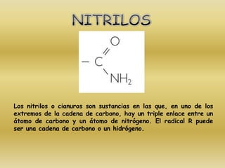 Los nitrilos o cianuros son sustancias en las que, en uno de los
extremos de la cadena de carbono, hay un triple enlace entre un
átomo de carbono y un átomo de nitrógeno. El radical R puede
ser una cadena de carbono o un hidrógeno.
 