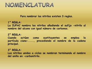 Para nombrar los nitrilos existen 3 reglas.

1° REGLA:
La IUPAC nombra los nitrilos añadiendo el sufijo -nitrilo al
nombre del alcano con igual número de carbonos.

2° REGLA:
Cuando     actúan   como    sustituyentes se   emplea  la
partícula ciano-....., precediendo el nombre de la cadena
principal.

3° REGLA:
Los nitrilos unidos a ciclos se nombran terminando el nombre
del anillo en -carbonitrilo.
 