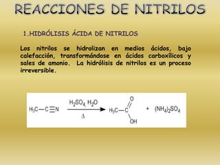 1.HIDRÓLISIS ÁCIDA DE NITRILOS

Los nitrilos se hidrolizan en medios ácidos, bajo
calefacción, transformándose en ácidos carboxílicos y
sales de amonio. La hidrólisis de nitrilos es un proceso
irreversible.
 