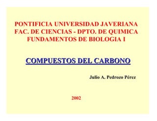 PONTIFICIA UNIVERSIDAD JAVERIANA
FAC. DE CIENCIAS - DPTO. DE QUIMICA
   FUNDAMENTOS DE BIOLOGIA I


   COMPUESTOS DEL CARBONO

                       Julio A. Pedrozo Pérez



                2002
 