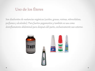 Uso de los Éteres
Son disolventes de sustancias orgánicas (aceites, grasas, resinas, nitrocelulosa,
perfumes y alcaloides). Para fuertes pegamentos y también se usa como
desinflamatorio abdominal para después del parto, exclusivamente uso externo.
 