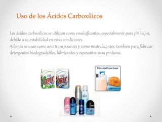 Uso de los Ácidos Carboxílicos
Los ácidos carboxílicos se utilizan como emulsificantes, especialmente para pH bajos,
debido a su estabilidad en estas condiciones.
Además se usan como anti transpirantes y como neutralizantes, también para fabricar
detergentes biodegradables, lubricantes y espesantes para pinturas.
 