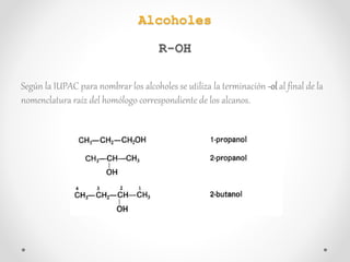 Según la IUPAC para nombrar los alcoholes se utiliza la terminación -ol al final de la
nomenclatura raíz del homólogo correspondiente de los alcanos.
Alcoholes
R-OH
 
