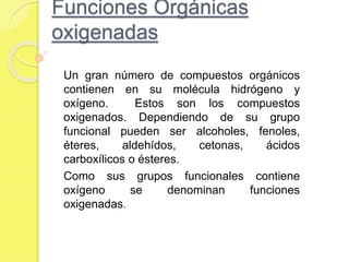 Funciones Orgánicas
oxigenadas
Un gran número de compuestos orgánicos
contienen en su molécula hidrógeno y
oxígeno. Estos son los compuestos
oxigenados. Dependiendo de su grupo
funcional pueden ser alcoholes, fenoles,
éteres, aldehídos, cetonas, ácidos
carboxílicos o ésteres.
Como sus grupos funcionales contiene
oxígeno se denominan funciones
oxigenadas.
 
