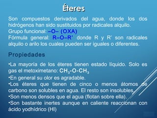 ÍNDICE
ÉteresÉteres
Son compuestos derivados del agua, donde los dos
hidrógenos han sido sustituidos por radicales alquilo.
Grupo funcional: –O– (OXA)
Fórmula general: R–O–R’ donde R y R’ son radicales
alquilo o arilo los cuales pueden ser iguales o diferentes.
Propiedades
•La mayoría de los éteres tienen estado líquido. Solo es
gas el metoximetano: CH3-O-CH3
•En general su olor es agradable.
•Los éteres que tienen de cinco o menos átomos de
carbono son solubles en agua. El resto son insolubles.
•Son menos densos que el agua (flotan sobre ella).
•Son bastante inertes aunque en caliente reaccionan con
ácido yodhídrico (HI)
 
