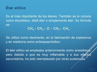 ÍNDICE
Éter etílico
Es el más importante de los éteres. También se le conoce
como etoxietano, dietil éter o simplemente éter. Su fórmula
es:
CH3 - CH2 - O - CH2 - CH3
Se utiliza como disolvente, en la fabricación de explosivos
y en medicina como antiespasmódico.
El éter etílico se empleaba anteriormente como anestésico,
pero debido a que es muy inflamable y a sus efectos
secundarios, ha sido reemplazado por otras sustancias.
 