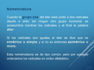 ÍNDICE
Nomenclatura
Cuando el grupo oxa del éter está unido a dos radicales
alquilo o arilo, sin ningún otro grupo funcional, se
acostumbra nombrar los radicales y al final la palabra
éter.
Si los radicales son iguales el éter se dice que es
simétrico o simple y si no es entonces asimétrico o
mixto.
Esta nomenclatura es de tipo común, pero por acuerdo
ordenamos los radicales en orden alfabético.
 