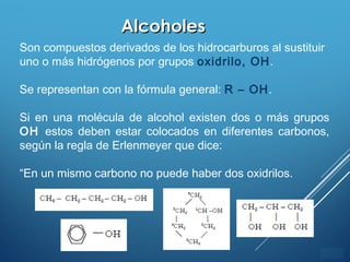 ÍNDICE
AlcoholesAlcoholes
Son compuestos derivados de los hidrocarburos al sustituir
uno o más hidrógenos por grupos oxidrilo, OH.
Se representan con la fórmula general: R – OH.
Si en una molécula de alcohol existen dos o más grupos
OH estos deben estar colocados en diferentes carbonos,
según la regla de Erlenmeyer que dice:
“En un mismo carbono no puede haber dos oxidrilos.
 