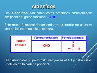 ÍNDICE
AldehídosAldehídos
Los aldehídos son compuestos orgánicos caracterizados
por poseer el grupo funcional –CHO
Este grupo funcional denominado grupo formilo se ubica en
uno de los extremos de la cadena.
El carbono del grupo formilo siempre es el # 1 y debe estar
incluido en la cadena principal.
 