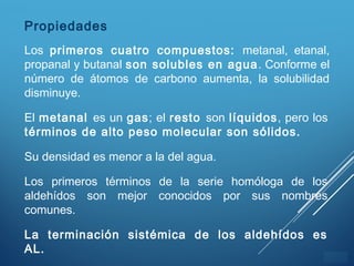 ÍNDICE
El metanal es un gas; el resto son líquidos, pero los
términos de alto peso molecular son sólidos.
Su densidad es menor a la del agua.
Los primeros términos de la serie homóloga de los
aldehídos son mejor conocidos por sus nombres
comunes.
La terminación sistémica de los aldehídos es
AL.
Propiedades
Los primeros cuatro compuestos: metanal, etanal,
propanal y butanal son solubles en agua. Conforme el
número de átomos de carbono aumenta, la solubilidad
disminuye.
 