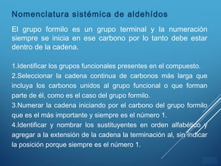 ÍNDICE
Nomenclatura sistémica de aldehídos
El grupo formilo es un grupo terminal y la numeración
siempre se inicia en ese carbono por lo tanto debe estar
dentro de la cadena.
1.Identificar los grupos funcionales presentes en el compuesto.
2.Seleccionar la cadena continua de carbonos más larga que
incluya los carbonos unidos al grupo funcional o que forman
parte de él, como es el caso del grupo formilo.
3.Numerar la cadena iniciando por el carbono del grupo formilo
que es el más importante y siempre es el número 1.
4.Identificar y nombrar los sustituyentes en orden alfabético y
agregar a la extensión de la cadena la terminación al, sin indicar
la posición porque siempre es el número 1.
 
