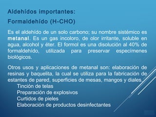 ÍNDICE
Aldehídos importantes:
Formaldehído (H-CHO)
Es el aldehído de un solo carbono; su nombre sistémico es
metanal. Es un gas incoloro, de olor irritante, soluble en
agua, alcohol y éter. El formol es una disolución al 40% de
formaldehído, utilizada para preservar especímenes
biológicos.
Otros usos y aplicaciones de metanal son: elaboración de
resinas y baquelita, la cual se utiliza para la fabricación de
estantes de pared, superficies de mesas, mangos y diales.
Tinción de telas
Preparación de explosivos
Curtidos de pieles
Elaboración de productos desinfectantes
 
