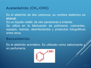 ÍNDICE
Acetaldehído (CH3-CHO)
Es el aldehído de dos carbonos; su nombre sistémico es
etanal.
Es un líquido volátil, de olor penetrante e irritante.
Se utiliza en la fabricación de polímeros, colorantes,
espejos, resinas, desinfectantes y productos fotográficos
entre otros.
Benzaldehído
Es el aldehído aromático. Es utilizado como saborizante y
en perfumería.
 