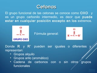 ÍNDICE
CetonasCetonas
El grupo funcional de las cetonas se conoce como OXO y
es un grupo carbonilo intermedio, es decir que puede
estar en cualquier posición excepto en los extremos.
Fórmula general:
Donde R y R’ pueden ser iguales o diferentes y
representan:
• Grupos alquilo
• Grupos arilo (aromático)
• Cadena de carbonos con o sin otros grupos
funcionales
 