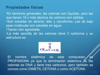 ÍNDICE
Propiedades físicas
•En términos generales, las cetonas son líquidas, pero las
que tienen 16 o más átomos de carbono son sólidas.
•Son solubles en alcohol, éter y cloroformo. Las de bajo
peso molécular son solubles en agua.
•Tienen olor agradable.
•La más sencilla de las cetonas tiene 3 carbonos y su
estructura es:
El nombre sistémica de este compuesto es
PROPANONA ya que la terminación sistémica de las
cetonas es ONA y tiene tres carbonos, pero también se
conoce como DIMETIL CETONA o como ACETONA.
 