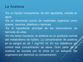 ÍNDICE
La Acetona
•Es un líquido transparente, de olor agradable, soluble en
agua.
•Es un disolvente común de materiales orgánicos como
grasas, cauchos, plásticos y barnices.
•Es el ingrediente principal de los removedores de
barnices de uñas.
•En los seres humanos, la acetona es un producto normal
del metabolismo de lípidos. La concentración de acetona
en la sangre es de 1 mg/100 ml. En los diabéticos sin
control ésta concentración se eleva. Gran parte de la
acetona se excreta por la orina en un esfuerzo del
organismo por disminuir su concentración.
 