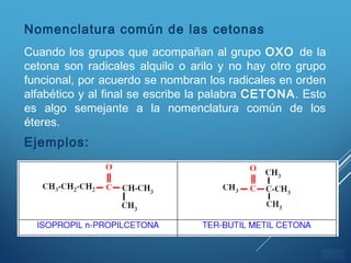 ÍNDICE
Nomenclatura común de las cetonas
Cuando los grupos que acompañan al grupo OXO de la
cetona son radicales alquilo o arilo y no hay otro grupo
funcional, por acuerdo se nombran los radicales en orden
alfabético y al final se escribe la palabra CETONA. Esto
es algo semejante a la nomenclatura común de los
éteres.
Ejemplos:
 