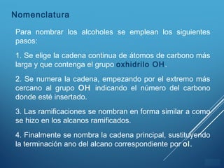 ÍNDICE
Para nombrar los alcoholes se emplean los siguientes
pasos:
1. Se elige la cadena continua de átomos de carbono más
larga y que contenga el grupo oxhidrilo OH.
2. Se numera la cadena, empezando por el extremo más
cercano al grupo OH indicando el número del carbono
donde esté insertado.
3. Las ramificaciones se nombran en forma similar a como
se hizo en los alcanos ramificados.
4. Finalmente se nombra la cadena principal, sustituyendo
la terminación ano del alcano correspondiente por ol.
Nomenclatura
 