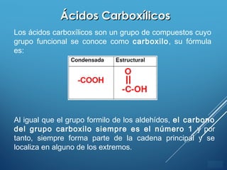 ÍNDICE
Ácidos CarboxílicosÁcidos Carboxílicos
Los ácidos carboxílicos son un grupo de compuestos cuyo
grupo funcional se conoce como carboxilo, su fórmula
es:
Al igual que el grupo formilo de los aldehídos, el carbono
del grupo carboxilo siempre es el número 1 y por
tanto, siempre forma parte de la cadena principal y se
localiza en alguno de los extremos.
 