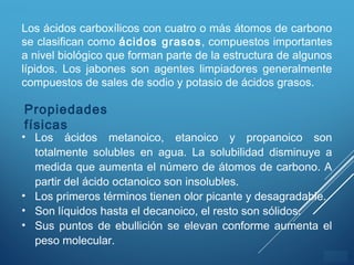 ÍNDICE
Los ácidos carboxílicos con cuatro o más átomos de carbono
se clasifican como ácidos grasos, compuestos importantes
a nivel biológico que forman parte de la estructura de algunos
lípidos. Los jabones son agentes limpiadores generalmente
compuestos de sales de sodio y potasio de ácidos grasos.
Propiedades
físicas
• Los ácidos metanoico, etanoico y propanoico son
totalmente solubles en agua. La solubilidad disminuye a
medida que aumenta el número de átomos de carbono. A
partir del ácido octanoico son insolubles.
• Los primeros términos tienen olor picante y desagradable.
• Son líquidos hasta el decanoico, el resto son sólidos.
• Sus puntos de ebullición se elevan conforme aumenta el
peso molecular.
 