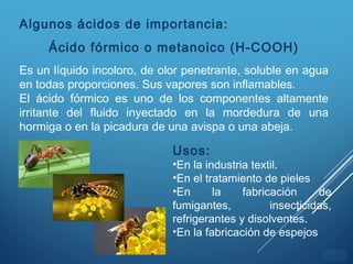 ÍNDICE
Algunos ácidos de importancia:
Ácido fórmico o metanoico (H-COOH)
Es un líquido incoloro, de olor penetrante, soluble en agua
en todas proporciones. Sus vapores son inflamables.
El ácido fórmico es uno de los componentes altamente
irritante del fluido inyectado en la mordedura de una
hormiga o en la picadura de una avispa o una abeja.
Usos:
•En la industria textil.
•En el tratamiento de pieles
•En la fabricación de
fumigantes, insecticidas,
refrigerantes y disolventes.
•En la fabricación de espejos
 