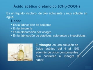 ÍNDICE
Ácido acético o etanoico (CH3-COOH)
Es un líquido incoloro, de olor sofocante y muy soluble en
agua.
Usos:
• En la fabricación de acetatos
• En la tintorería
• En la elaboración del vinagre
• En la fabricación de plásticos, colorantes e insecticidas.
El vinagre es una solución de
ácido acético del 4 al 10%,
además de otros componentes
que confieren al vinagre su
sabor.
 