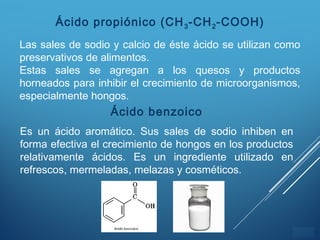 ÍNDICE
Ácido propiónico (CH3-CH2-COOH)
Las sales de sodio y calcio de éste ácido se utilizan como
preservativos de alimentos.
Estas sales se agregan a los quesos y productos
horneados para inhibir el crecimiento de microorganismos,
especialmente hongos.
Ácido benzoico
Es un ácido aromático. Sus sales de sodio inhiben en
forma efectiva el crecimiento de hongos en los productos
relativamente ácidos. Es un ingrediente utilizado en
refrescos, mermeladas, melazas y cosméticos.
 