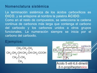 ÍNDICE
Nomenclatura sistémica
La terminación sistémica de los ácidos carboxílicos es
OICO, y se antepone al nombre la palabra ÁCIDO.
Como en el resto de compuestos, se selecciona la cadena
continua de carbonos más larga que contenga el carbono
del carboxilo y los carbonos unidos a otros grupos
funcionales. La numeración siempre se inicia por el
carbono del carboxilo.
Ejemplos:
 