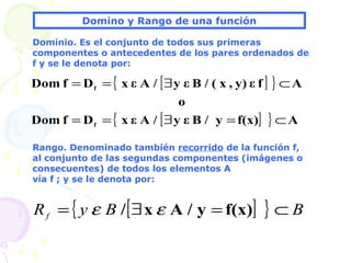 Domino y Rango de una función
Dominio. Es el conjunto de todos sus primeras
componentes o antecedentes de los pares ordenados de
f y se le denota por:
Rango. Denominado también recorrido de la función f,
al conjunto de las segundas componentes (imágenes o
consecuentes) de todos los elementos A
vía f ; y se le denota por:
{ [ ] }
{ [ ] } Af(x)y/Bεy/AεxDfDom
o
Afεy),x(/Bεy/AεxDfDom
f
f
⊂=∃==
⊂∃==
[ ]{ } BByRf ⊂=∃= f(x)y/Ax/ εε
 