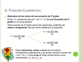 II. FUNCIÓN CUADRÁTICA
 Naturaleza de las raíces de una ecuación de 2º grado
Si f(x) = 0, tendremos que ax² + bx + c = 0, llamada Ecuación de 2º
grado en su forma general.
Toda ecuación de 2º grado posee dos soluciones, pudiendo ser
reales o imaginarias, las que vienen dadas por la expresión:
x = -b ±√b²- 4ac
2a
x = -b ±√b²- 4ac
2a
1
x = -b ±√b²- 4ac
2a
2
Estas soluciones, raíces o ceros de la ecuación
corresponden gráficamente a los puntos donde la función f(x)
= ax² + bx + c corta al eje X. Estos puntos tienen como
coordenadas (x ,0) y (x , 0)1 2
 