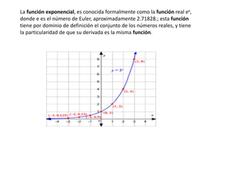 La función exponencial, es conocida formalmente como la función real ex,
donde e es el número de Euler, aproximadamente 2.71828.; esta función
tiene por dominio de definición el conjunto de los números reales, y tiene
la particularidad de que su derivada es la misma función.
 