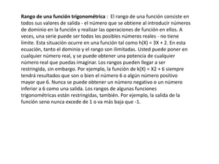 Rango de una función trigonométrica : El rango de una función consiste en
todos sus valores de salida - el número que se obtiene al introducir números
de dominio en la función y realizar las operaciones de función en ellos. A
veces, una serie puede ser todos los posibles números reales - no tiene
límite. Esta situación ocurre en una función tal como h(X) = 3X + 2. En esta
ecuación, tanto el dominio y el rango son ilimitadas. Usted puede poner en
cualquier número real, y se puede obtener una potencia de cualquier
número real que puedas imaginar. Los rangos pueden llegar a ser
restringida, sin embargo. Por ejemplo, la función de k(X) = X2 + 6 siempre
tendrá resultados que son o bien el número 6 o algún número positivo
mayor que 6. Nunca se puede obtener un número negativo o un número
inferior a 6 como una salida. Los rangos de algunas funciones
trigonométricas están restringidas, también. Por ejemplo, la salida de la
función seno nunca excede de 1 o va más baja que -1.
 