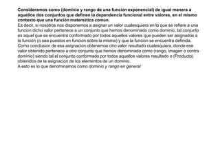 Consideramos como (dominio y rango de una función exponencial) de igual manera a
aquellos dos conjuntos que definen la dependencia funcional entre valores, en el mismo
contexto que una función matemática común.
Es decir, si nosotros nos disponemos a asignar un valor cualesquiera en lo que se refiere a una
función dicho valor pertenece a un conjunto que hemos denominado como dominio, tal conjunto
es aquel que se encuentra conformado por todos aquellos valores que pueden ser asignados a
la función (o sea puestos en función sobre la misma) y que la función se encuentra definida.
Como conclusión de esa asignación obtenemos otro valor resultado cualesquiera, donde ese
valor obtenido pertenece a otro conjunto que hemos denominado como (rango, imagen o contra
dominio) siendo tal el conjunto conformado por todos aquellos valores resultado o (Producto)
obtenidos de la asignación de los elementos de un dominio.
A esto es lo que denominamos como dominio y rango en general.
 