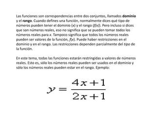 Las funciones son correspondencias entre dos conjuntos, llamados dominio
y el rango. Cuando defines una función, normalmente dices qué tipo de
números pueden tener el dominio (x) y el rango (f(x)). Pero incluso si dices
que son números reales, eso no significa que se pueden tomar todos los
números reales para x. Tampoco significa que todos los números reales
pueden ser valores de la función, f(x). Puede haber restricciones en el
dominio y en el rango. Las restricciones dependen parcialmente del tipo de
la función.
En este tema, todas las funciones estarán restringidas a valores de números
reales. Esto es, sólo los números reales pueden ser usados en el dominio y
sólo los números reales pueden estar en el rango. Ejemplo:
 