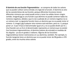 El dominio de una función Trigonométrica : se compone de todos los valores
que se pueden utilizar como entrada a la regla de la función. El dominio es otra
de las características de esa función, porque diferentes funciones tienen
diferentes números que usted puede entrar y tener las salidas tienen ningún
sentido. imagen0.jpg es una función cuyo dominio no puede contener todos los
números negativos, debido a que la raíz cuadrada de un número negativo no es
un número real. La siguiente función tiene un dominio que no se puede incluir el
número -3: image1.jpg Cualquier otro número real está bien, pero no -3, porque
poner un -3 por X hace el denominador igual a 0, y no se puede dividir por 0. (.
Una fracción con un 0 en el denominador representa un número que no existe)
Con funciones trigonométricas, el dominio (valores de entrada) es medidas de
los ángulos - ya sea en grados o radianes. Algunas de las funciones
trigonométricas tienen restricciones en sus dominios, también. Por ejemplo, la
función tangente tiene un dominio que no se puede incluir de 90 grados o 270
grados, entre los muchos otros valores
 