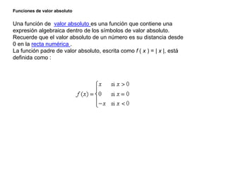 Funciones de valor absoluto
Una función de valor absoluto es una función que contiene una
expresión algebraica dentro de los símbolos de valor absoluto.
Recuerde que el valor absoluto de un número es su distancia desde
0 en la recta numérica .
La función padre de valor absoluto, escrita como f ( x ) = | x |, está
definida como :
 