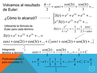 Volvamos al resultado π − t = sen t + sen(2t ) + sen(3t ) + ...
de Euler:               2                  2             3
                             S (t ) = e it + e i 2t + e i 3t + ...
                             
 ¿Cómo lo alcanzó?            it
                             e S (t ) = e i 2t + e i 3t + ...
                             
 Utilizando la fórmula de                            e it      1 1 sen t
 Euler para cada término:                 S (t ) =          = − +i
                                                   1 − e it    2 2 1 − cos t
S (t ) = e + e + e + ... =
          it    i 2t     i 3t


cos t + cos(2t ) + cos(3t ) + ... + i { sen t + sen(2t ) + sen(3t ) + ...}

                     1
                 −
Integrando           2             sen(2t ) sen(3t )          1
término a término:         sen t +         +         + ... = − t + C
                                      2        3              2
Particularizamos t            π         1 1 1              π         π
para encontrar C:          t = → 1 − + − + ... = − + C ; C =
                               2     5 
                                        3  7              4        2
                                           π                              11
                                           4
 