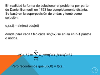 En realidad la forma de solucionar el problema por parte
de Daniel Bernoulli en 1753 fue completamente distinta.
Se basó en la superposición de ondas y tomó como
solución:

un(x,t) = sin(nx) cos(nt)

donde para cada t fijo cada sin(nx) se anula en n-1 puntos
o nodos.


                      ∞
         u( x ,t ) = ∑ an sen( nx ) cos( nt )
                     n =1

    Pero recordemos que u(x,0) = f(x)...
                                                             17
 