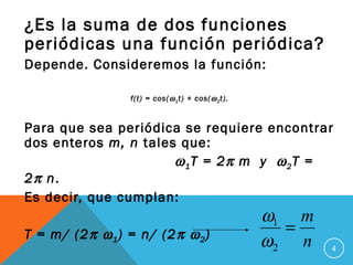 ¿Es la suma de dos funciones
periódicas una función periódica?
Depende. Consideremos la función:

                  f(t) = cos( ω 1 t) + cos( ω 2 t).


Para que sea periódica se requiere encontrar
dos enteros m, n tales que:
                      ω 1T = 2 π m y ω 2T =
2 π n.
Es decir, que cumplan:
                                                      ω1 m
T = m/ (2 π ω 1 ) = n/ (2 π ω 2 )                       =
                                                      ω2 n   4
 