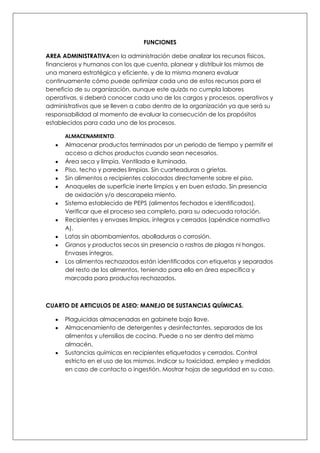 FUNCIONES

AREA ADMINISTRATIVA:en la administración debe analizar los recursos físicos,
financieros y humanos con los que cuenta, planear y distribuir los mismos de
una manera estratégica y eficiente, y de la misma manera evaluar
continuamente cómo puede optimizar cada uno de estos recursos para el
beneficio de su organización, aunque este quizás no cumpla labores
operativas, si deberá conocer cada uno de los cargos y procesos, operativos y
administrativos que se lleven a cabo dentro de la organización ya que será su
responsabilidad al momento de evaluar la consecución de los propósitos
establecidos para cada uno de los procesos.

      ALMACENAMIENTO.
      Almacenar productos terminados por un periodo de tiempo y permitir el
      acceso a dichos productos cuando sean necesarios.
      Área seca y limpia. Ventilada e iluminada.
      Piso, techo y paredes limpias. Sin cuarteaduras o grietas.
      Sin alimentos o recipientes colocados directamente sobre el piso.
      Anaqueles de superficie inerte limpios y en buen estado. Sin presencia
      de oxidación y/o descarapela miento.
      Sistema establecido de PEPS (alimentos fechados e identificados).
      Verificar que el proceso sea completo, para su adecuada rotación.
      Recipientes y envases limpios, íntegros y cerrados (apéndice normativo
      A).
      Latas sin abombamientos, abolladuras o corrosión.
      Granos y productos secos sin presencia o rastros de plagas ni hongos.
      Envases íntegros.
      Los alimentos rechazados están identificados con etiquetas y separados
      del resto de los alimentos, teniendo para ello en área específica y
      marcada para productos rechazados.



CUARTO DE ARTICULOS DE ASEO: MANEJO DE SUSTANCIAS QUÍMICAS.

      Plaguicidas almacenadas en gabinete bajo llave.
      Almacenamiento de detergentes y desinfectantes, separados de los
      alimentos y utensilios de cocina. Puede o no ser dentro del mismo
      almacén.
      Sustancias químicas en recipientes etiquetados y cerrados. Control
      estricto en el uso de los mismos. Indicar su toxicidad, empleo y medidas
      en caso de contacto o ingestión. Mostrar hojas de seguridad en su caso.
 