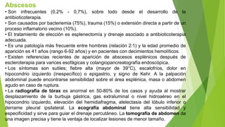 Abscesos
• Son infrecuentes (0,2% - 0,7%), sobre todo desde el desarrollo de la
antibioticoterapia.
• Son causados por bacteriemia (75%), trauma (15%) o extensión directa a partir de un
proceso inflamatorio vecino (10%).
• El tratamiento de elección es esplenectomía y drenaje asociado a antibioticoterapia
adecuada.
• Es una patología más frecuente entre hombres (relación 2:1) y la edad promedio de
aparición es 41 años (rango 6-92 años) y en pacientes con decimientos hemolíticos.
• Existen referencias recientes de aparición de abscesos esplénicos después de
escleroterapia para varices esofágicas y colangiopancreatografía endoscópica.
• Los síntomas son sutiles; fiebre alta (mayor de 39°C), escalofríos, dolor en
hipocondrio izquierdo (inespecífico) o epigastrio, y signo de Kehr. A la palpación
abdominal puede encontrarse sensibilidad sobre el área esplénica, masa o abdomen
agudo en caso de ruptura.
• La radiografía de tórax es anormal en 50-80% de los casos y ayuda al mostrar
desplazamiento de la burbuja gástrica, gas extraluminal o nivel hidroaéreo en el
hipocondrio izquierdo, elevación del hemidiafragma, atelectasia del lóbulo inferior o
derrame pleural ipsilateral. La ecografía abdominal tiene alta sensibilidad y
especificidad y sirve para guiar el drenaje percutáneo. La tomografía de abdomen da
una imagen precisa y tiene la ventaja de localizar lesiones de menor tamaño.
 