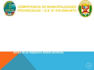 COMPETENCIA DE MUNICIPALIDADES 
PROVINCIALES – D.S. N° 016-2009-MTC 
Artículo 5º.- En materia de tránsito terrestre, las 
Municipalidades Provinciales en su respectiva jurisdicción y 
de conformidad con el presente Reglamento tienen las 
siguientes competencias: 
1) Competencias normativas 
Emitir normas y disposiciones complementarias 
necesarias para la aplicación del presente Reglamento 
dentro de su respectivo ámbito territorial. 
13 
 