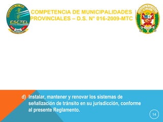 COMPETENCIA DE MUNICIPALIDADES 
PROVINCIALES – D.S. N° 016-2009-MTC 
2) Competencias de gestión 
a) Administrar el tránsito de acuerdo al 
presente Reglamento y las normas nacionales 
complementarias; 
b) Implementar y administrar los registros que el 
presente Reglamento establece. 
c) Recaudar y administrar los recursos provenientes 
del pago de multas por infracciones de tránsito. 
d) Instalar, mantener y renovar los sistemas de 
señalización de tránsito en su jurisdicción, conforme 
al presente Reglamento. 
14 
 