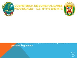 COMPETENCIA DE MUNICIPALIDADES 
PROVINCIALES – D.S. N° 016-2009-MTC 
3) Competencia de fiscalización 
a) Supervisar, detectar infracciones e imponer 
sanciones por el incumplimiento de las 
disposiciones del presente Reglamento y sus 
normas complementarias. 
b) Mantener actualizado el Registro Nacional de 
Sanciones por Infracciones al Tránsito Terrestre, en el 
ámbito de su competencia, conforme a lo dispuesto en el 
presente Reglamento. 
15 
 