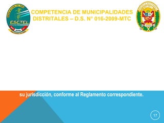COMPETENCIA DE MUNICIPALIDADES 
DISTRITALES – D.S. N° 016-2009-MTC 
Artículo 6º.- Las Municipalidades Distritales en materia de 
tránsito terrestre, ejercen funciones de gestión y 
fiscalización, en el ámbito de su jurisdicción, en 
concordancia con las disposiciones que emita la 
Municipalidad Provincial respectiva y las previstas en el 
presente Reglamento. 
En materia de vialidad, la instalación, mantenimiento y 
renovación de los sistemas de señalización de tránsito en 
su jurisdicción, conforme al Reglamento correspondiente. 
17 
 