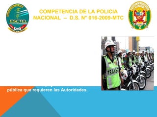 COMPETENCIA DE LA POLICIA 
NACIONAL – D.S. N° 016-2009-MTC 
La Policía Nacional del Perú, a través de 
sus órganos competentes. Art. 7 
- Garantiza y controla la libre 
circulación en las vías públicas, 
- Fiscalizando el cumplimiento de las 
normas de tránsito y seguridad vial, 
- Brindando el apoyo de la fuerza 
pública que requieren las Autoridades. 
 