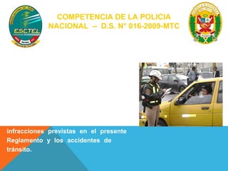 COMPETENCIA DE LA POLICIA 
NACIONAL – D.S. N° 016-2009-MTC 
La Policía Nacional del Perú, a través de 
sus órganos competentes. (continua) 
- Ejerce funciones de control, dirigiendo 
y vigilando el normal desarrollo del 
tránsito. 
- Previene, investiga y denuncia ante las 
autoridades que corresponda, las 
infracciones previstas en el presente 
Reglamento y los accidentes de 
tránsito. 
