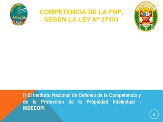 COMPETENCIA DE LA PNP, 
SEGÚN LA LEY N° 27181 
9 
Artículo 15.- De las autoridades competentes 
Son autoridades competentes en materia de transporte 
y tránsito terrestre, según corresponda: 
a) El Ministerio de Transportes y Comunicaciones; 
b) Los Gobiernos Regionales; 
c) Las Municipalidades Provinciales; 
d) Las Municipalidades Distritales; 
e) La Policía Nacional del Perú; y 
f) El Instituto Nacional de Defensa de la Competencia y 
de la Protección de la Propiedad Intelectual - 
INDECOPI. 
 