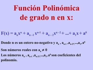 Función Polinómica de grado n en x: F(x) = a n x n  + a n –1  x n-1  + a n – 2 x n –2  + ...+ a 1 x   + a 0 Donde n es un entero no-negativo y a n  , a n-1  ,a n-2 , , ...,a 1 ,   a 0 Son números reales con a n     0 Los números a n  , a n-1  ,a n-2 , , ...,a 1 ,   a 0  son coeficientes del polinomio.  